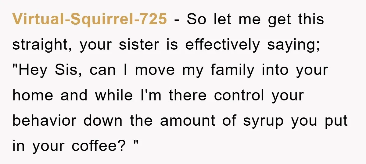 Virtual-Squirrel-725 − So let me get this straight, your sister is effectively saying; "Hey Sis, can I move my family into your home and while I'm there control your behavior...