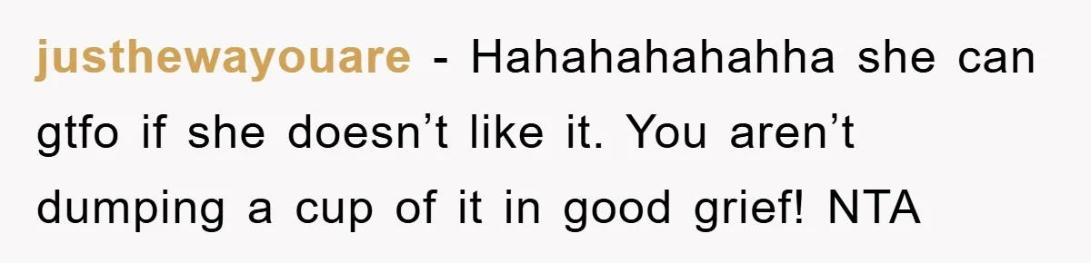 justhewayouare − Hahahahahahha she can gtfo if she doesn’t like it. You aren’t dumping a cup of it in good grief! NTA