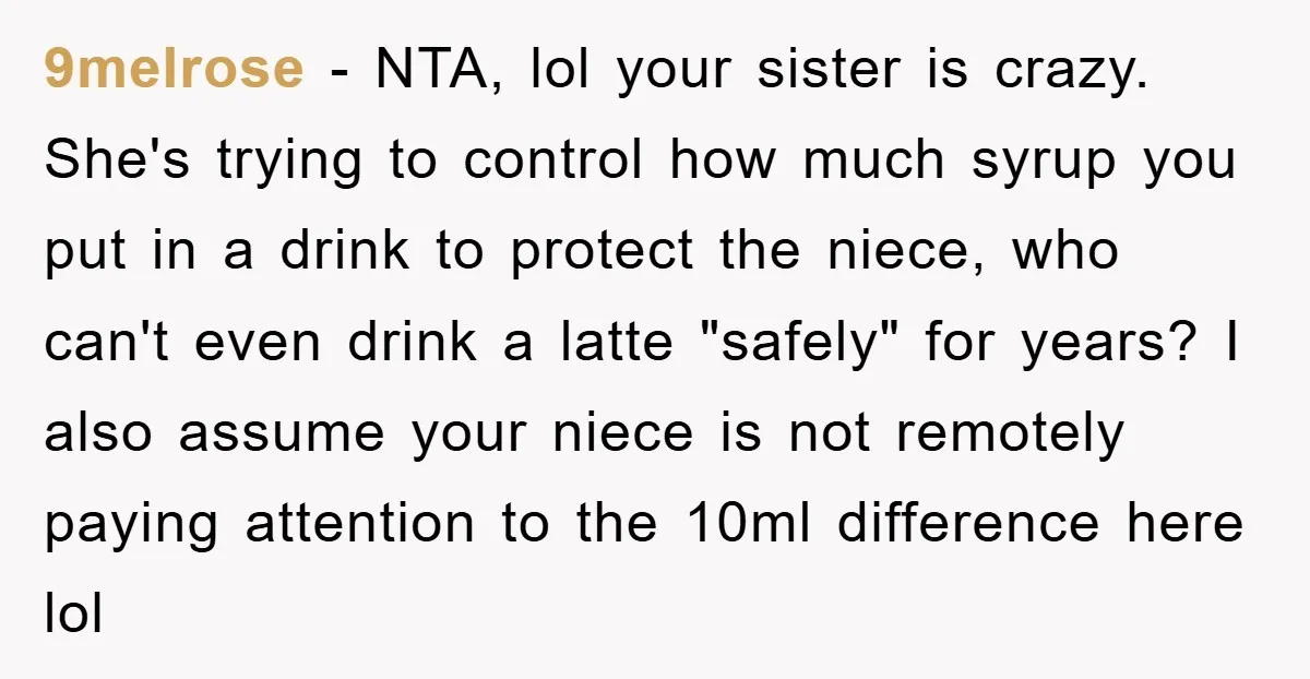 9melrose − NTA, lol your sister is crazy. She's trying to control how much syrup you put in a drink to protect the niece, who can't even drink a latte...