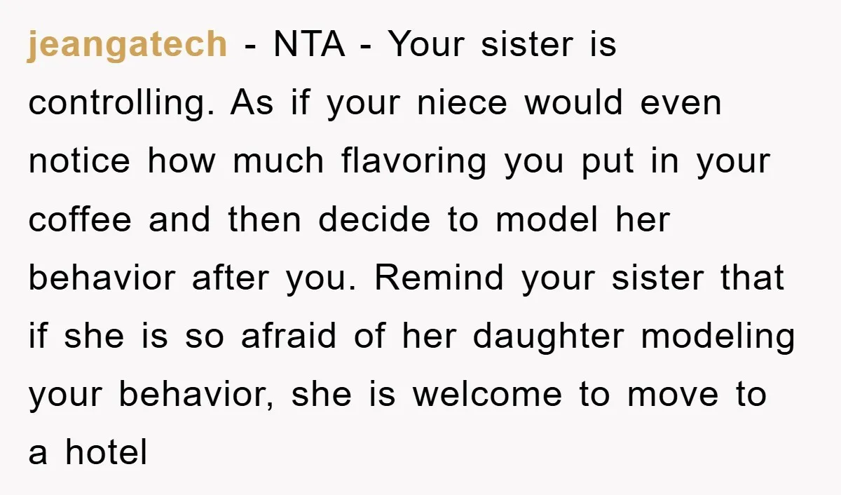 jeangatech − NTA - Your sister is controlling. As if your niece would even notice how much flavoring you put in your coffee and then decide to model her behavior...