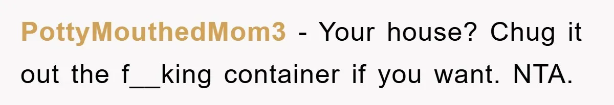 PottyMouthedMom3 − Your house? Chug it out the f__king container if you want. NTA.