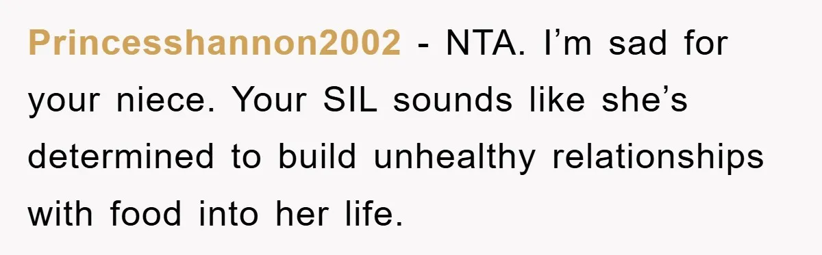 Princesshannon2002 − NTA. I’m sad for your niece. Your SIL sounds like she’s determined to build unhealthy relationships with food into her life.
