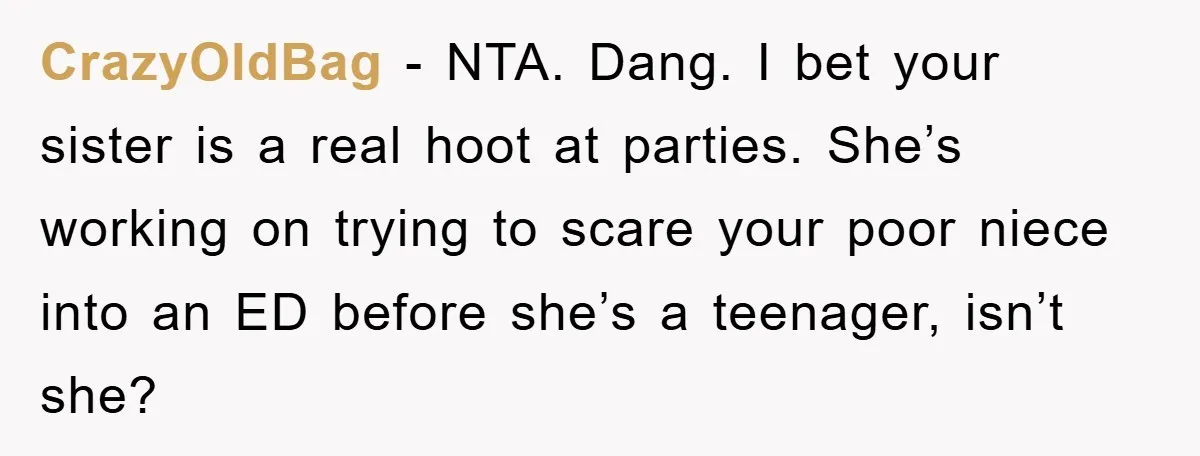 CrazyOldBag − NTA. Dang. I bet your sister is a real hoot at parties. She’s working on trying to scare your poor niece into an ED before she’s a teenager,...
