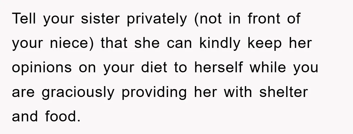 Tell your sister privately (not in front of your niece) that she can kindly keep her opinions on your diet to herself while you are graciously providing her with shelter...