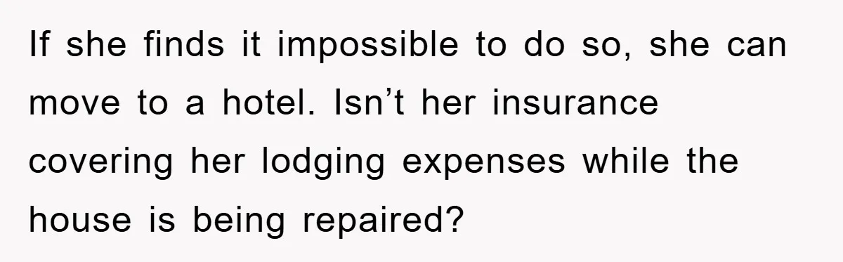 If she finds it impossible to do so, she can move to a hotel. Isn’t her insurance covering her lodging expenses while the house is being repaired?