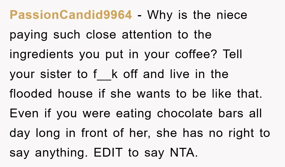 PassionCandid9964 − Why is the niece paying such close attention to the ingredients you put in your coffee? Tell your sister to f__k off and live in the flooded house...