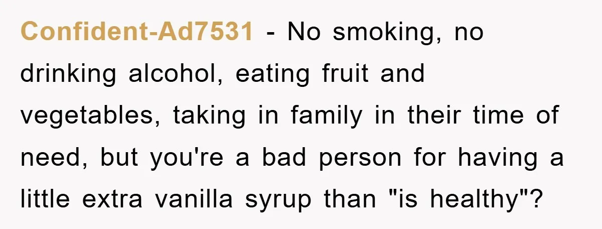 Confident-Ad7531 − No smoking, no drinking alcohol, eating fruit and vegetables, taking in family in their time of need, but you're a bad person for having a little extra vanilla...