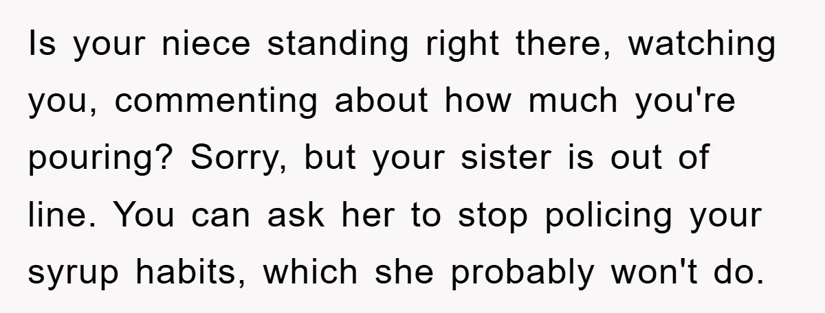 Is your niece standing right there, watching you, commenting about how much you're pouring? Sorry, but your sister is out of line. You can ask her to stop policing your...