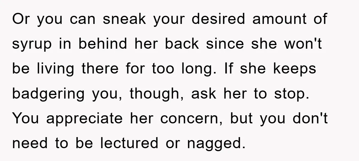 Or you can sneak your desired amount of syrup in behind her back since she won't be living there for too long. If she keeps badgering you, though, ask her...