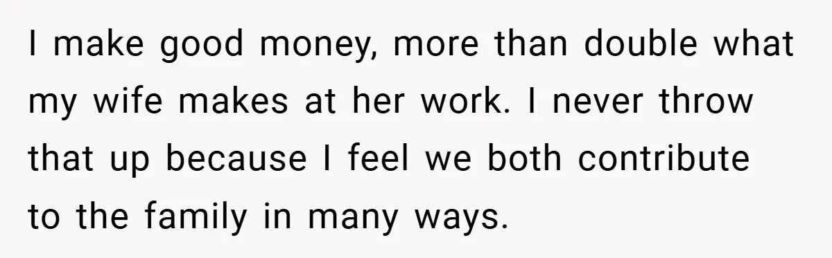 I make good money, more than double what my wife makes at her work. I never throw that up because I feel we both contribute to the family in many...
