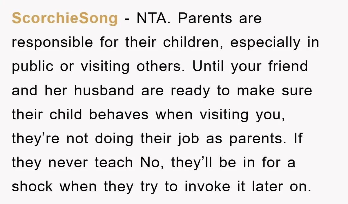 ScorchieSong − NTA. Parents are responsible for their children, especially in public or visiting others. Until your friend and her husband are ready to make sure their child behaves when...