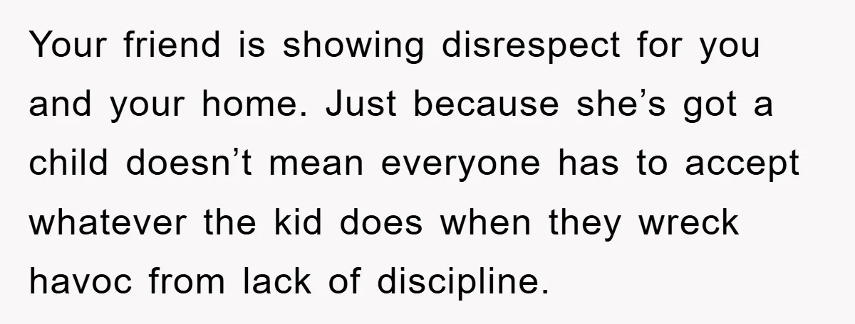 Your friend is showing disrespect for you and your home. Just because she’s got a child doesn’t mean everyone has to accept whatever the kid does when they wreck havoc...