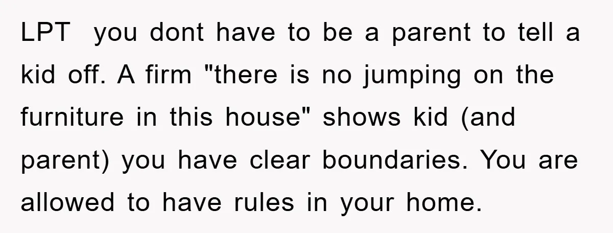 LPT you dont have to be a parent to tell a kid off. A firm "there is no jumping on the furniture in this house" shows kid (and parent) you...