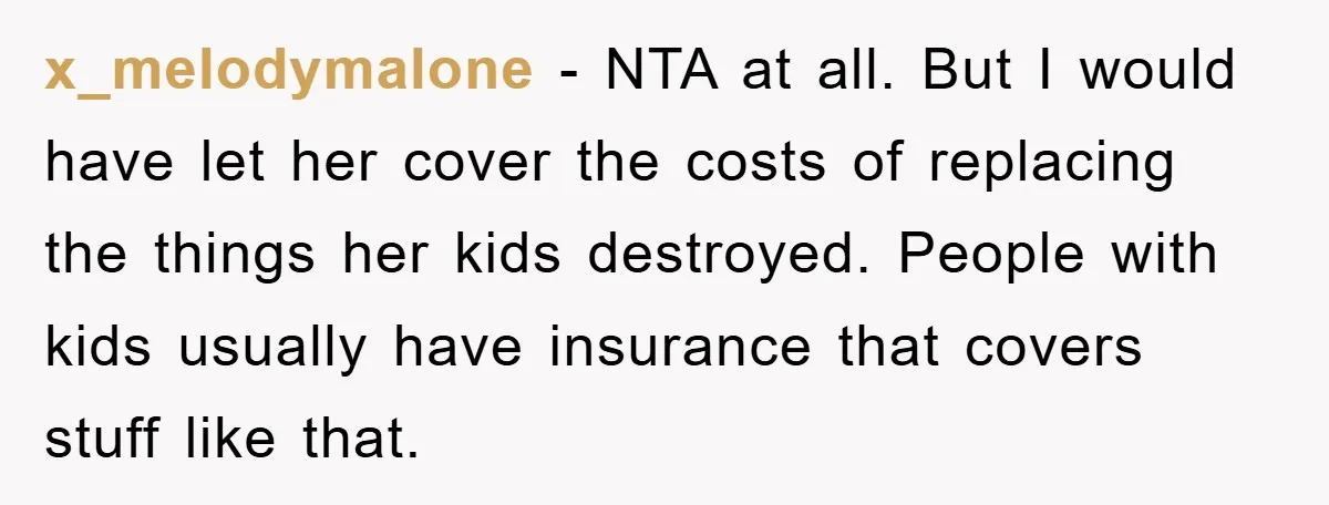 x_melodymalone − NTA at all. But I would have let her cover the costs of replacing the things her kids destroyed. People with kids usually have insurance that covers stuff...