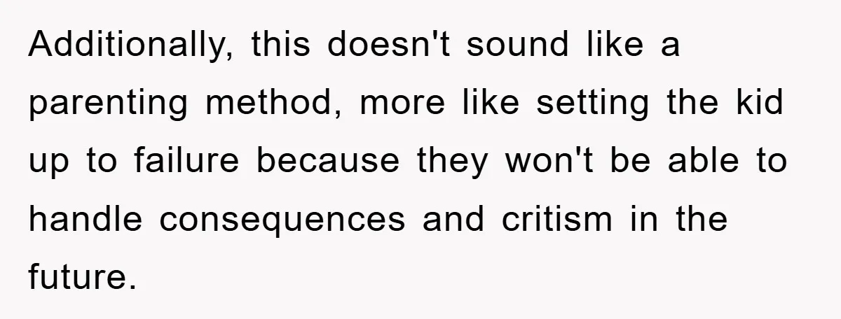 Additionally, this doesn't sound like a parenting method, more like setting the kid up to failure because they won't be able to handle consequences and critism in the future.
