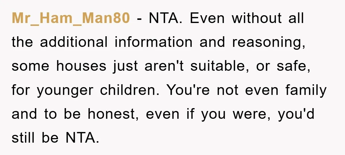 Mr_Ham_Man80 − NTA. Even without all the additional information and reasoning, some houses just aren't suitable, or safe, for younger children. You're not even family and to be honest, even...
