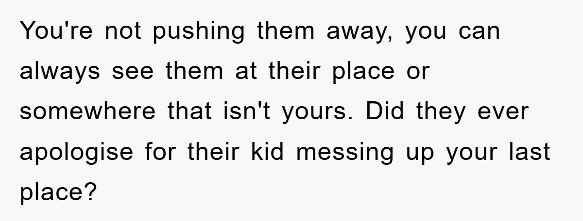You're not pushing them away, you can always see them at their place or somewhere that isn't yours. Did they ever apologise for their kid messing up your last place?