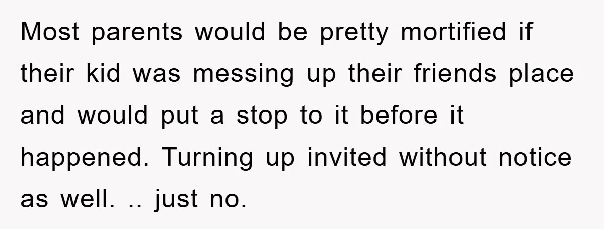 Most parents would be pretty mortified if their kid was messing up their friends place and would put a stop to it before it happened. Turning up invited without notice...
