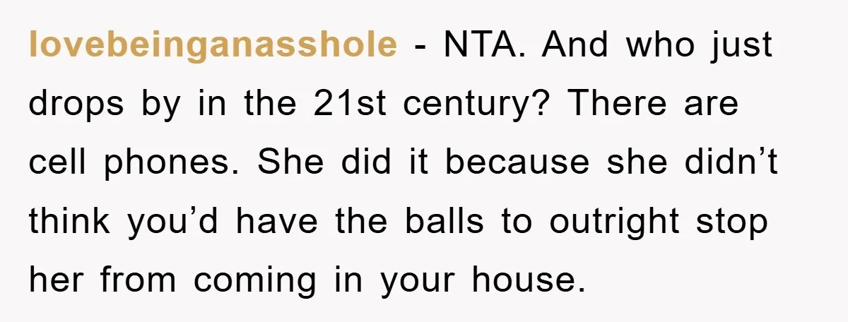 lovebeinganasshole − NTA. And who just drops by in the 21st century? There are cell phones. She did it because she didn’t think you’d have the balls to outright stop...