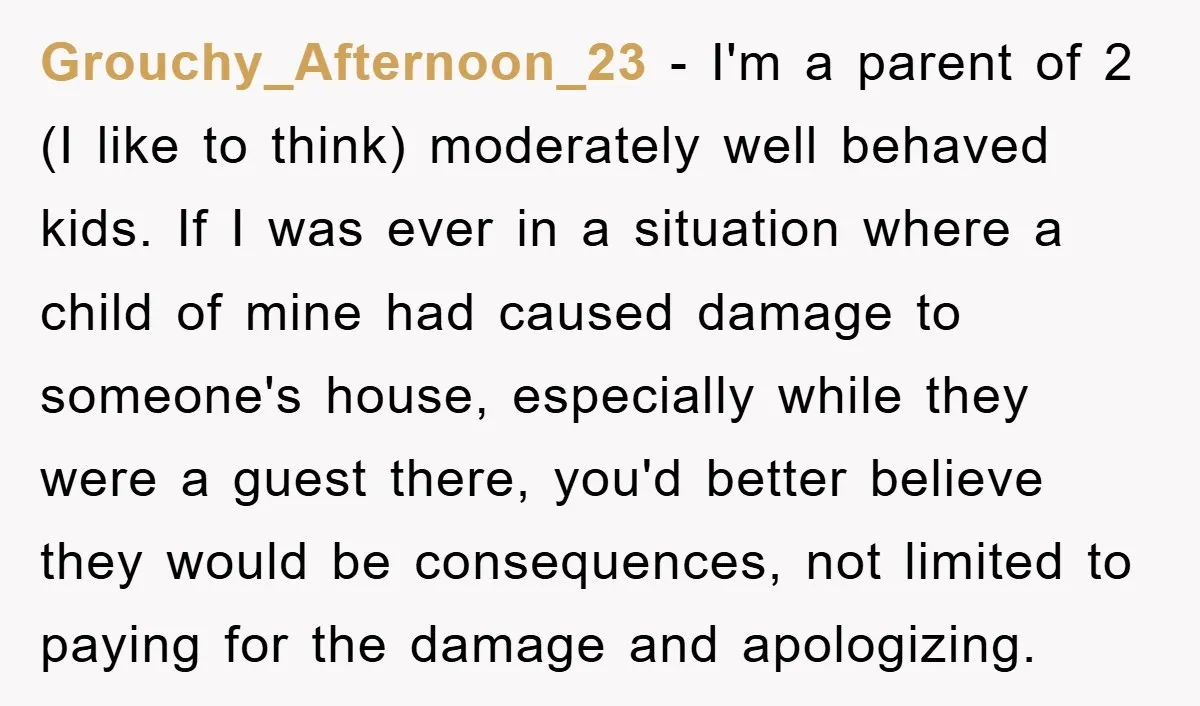Grouchy_Afternoon_23 − I'm a parent of 2 (I like to think) moderately well behaved kids. If I was ever in a situation where a child of mine had caused damage...