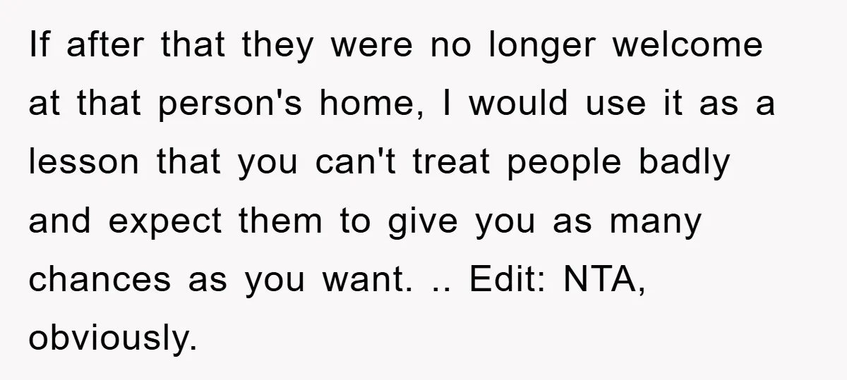 If after that they were no longer welcome at that person's home, I would use it as a lesson that you can't treat people badly and expect them to give...