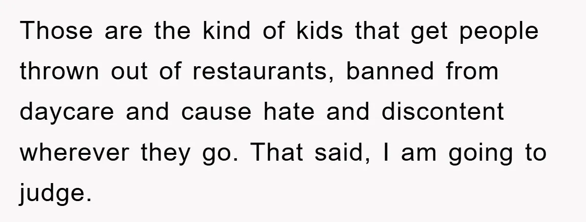 Those are the kind of kids that get people thrown out of restaurants, banned from daycare and cause hate and discontent wherever they go. That said, I am going to...