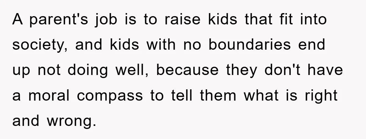 A parent's job is to raise kids that fit into society, and kids with no boundaries end up not doing well, because they don't have a moral compass to tell...
