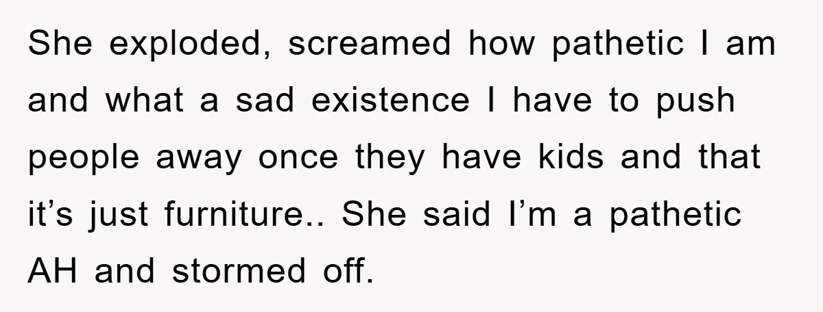 She exploded, screamed how pathetic I am and what a sad existence I have to push people away once they have kids and that it’s just furniture.. She said I’m...