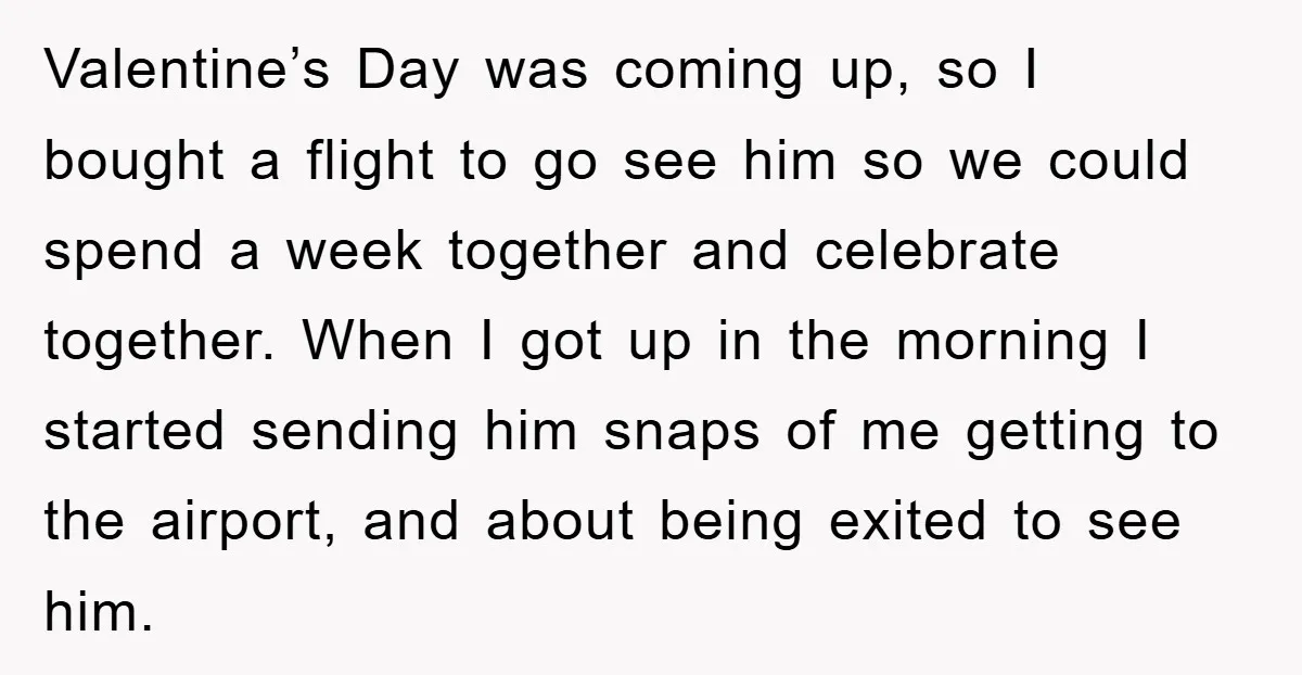 Valentine’s Day was coming up, so I bought a flight to go see him so we could spend a week together and celebrate together. When I got up in the...