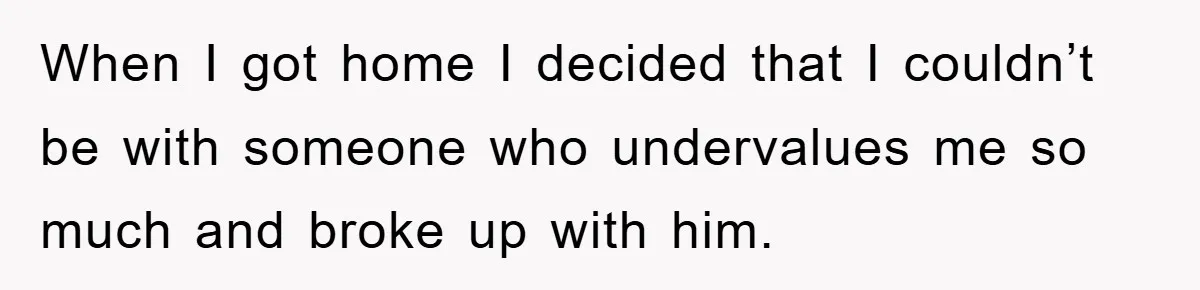 When I got home I decided that I couldn’t be with someone who undervalues me so much and broke up with him.