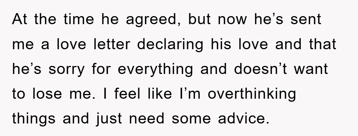 At the time he agreed, but now he’s sent me a love letter declaring his love and that he’s sorry for everything and doesn’t want to lose me. I feel...