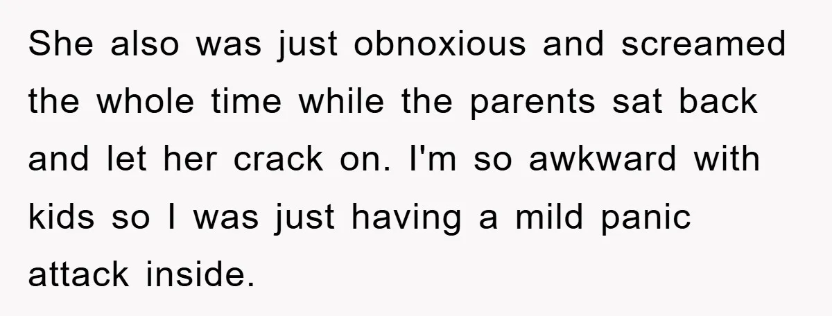 She also was just obnoxious and screamed the whole time while the parents sat back and let her crack on. I'm so awkward with kids so I was just having...