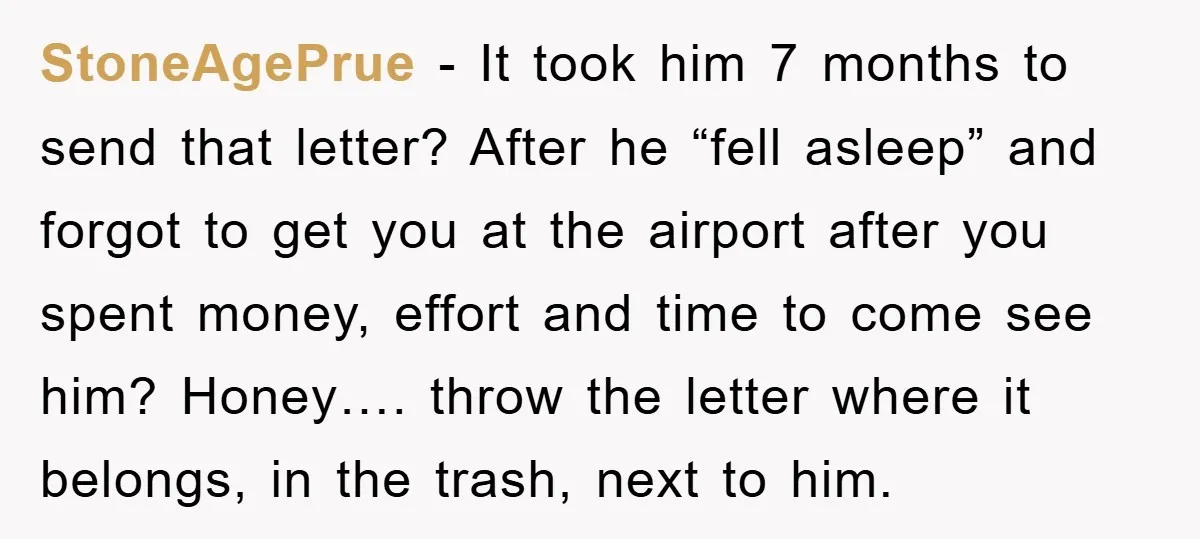 StoneAgePrue − It took him 7 months to send that letter? After he “fell asleep” and forgot to get you at the airport after you spent money, effort and time...
