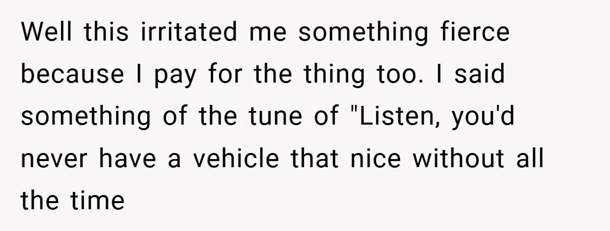 Well this irritated me something fierce because I pay for the thing too. I said something of the tune of "Listen, you'd never have a vehicle that nice without all...