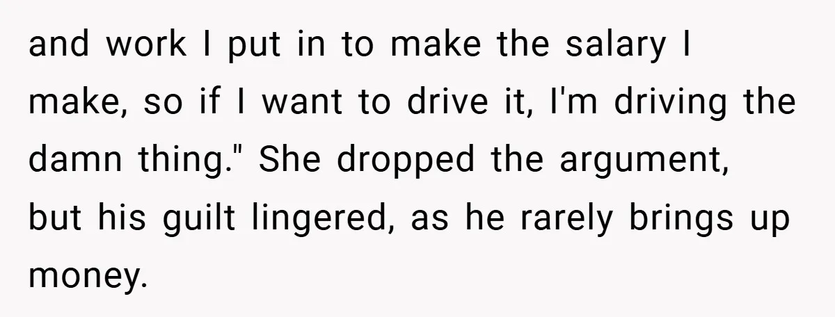 and work I put in to make the salary I make, so if I want to drive it, I'm driving the damn thing." She dropped the argument, but his guilt...