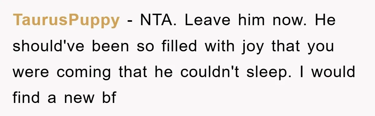 TaurusPuppy − NTA. Leave him now. He should've been so filled with joy that you were coming that he couldn't sleep. I would find a new bf