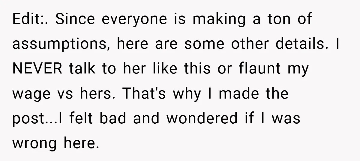 Edit:. Since everyone is making a ton of assumptions, here are some other details. I NEVER talk to her like this or flaunt my wage vs hers. That's why I...