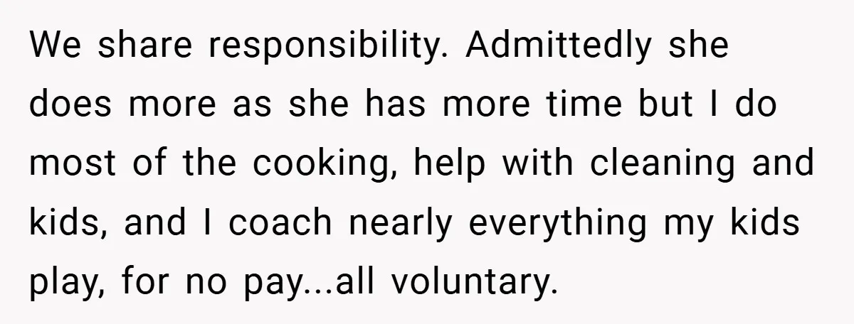 We share responsibility. Admittedly she does more as she has more time but I do most of the cooking, help with cleaning and kids, and I coach nearly everything my...