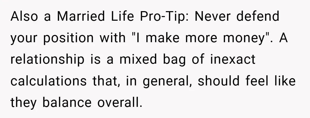 Also a Married Life Pro-Tip: Never defend your position with "I make more money". A relationship is a mixed bag of inexact calculations that, in general, should feel like they...