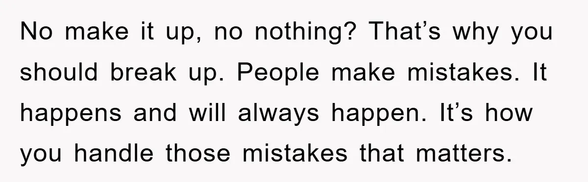 No make it up, no nothing? That’s why you should break up. People make mistakes. It happens and will always happen. It’s how you handle those mistakes that matters.