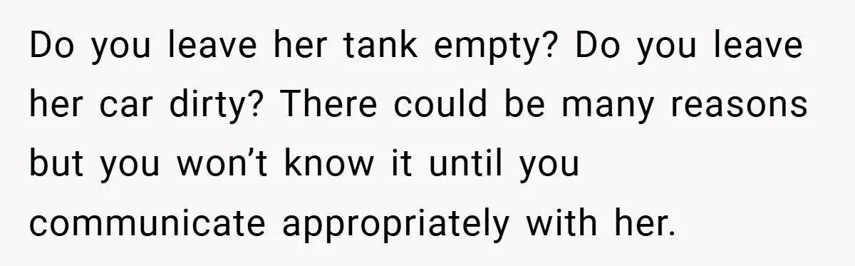 Do you leave her tank empty? Do you leave her car dirty? There could be many reasons but you won’t know it until you communicate appropriately with her.
