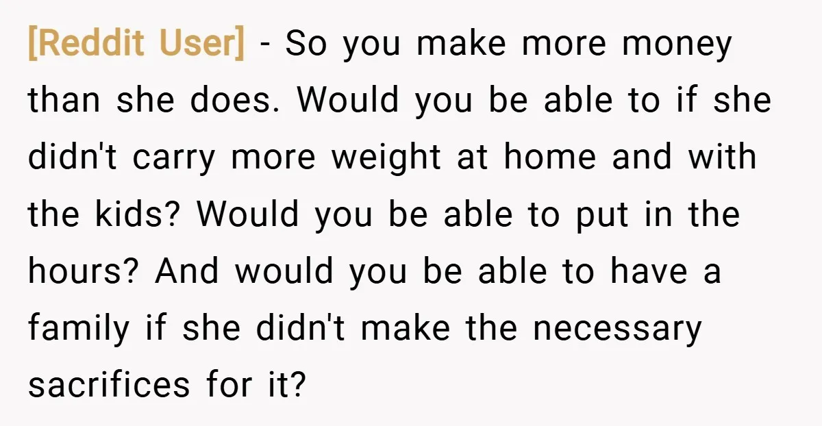 [Reddit User] − So you make more money than she does. Would you be able to if she didn't carry more weight at home and with the kids? Would you...