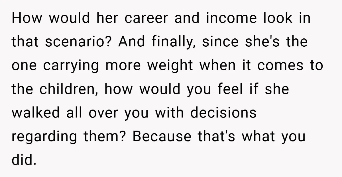 How would her career and income look in that scenario? And finally, since she's the one carrying more weight when it comes to the children, how would you feel if...