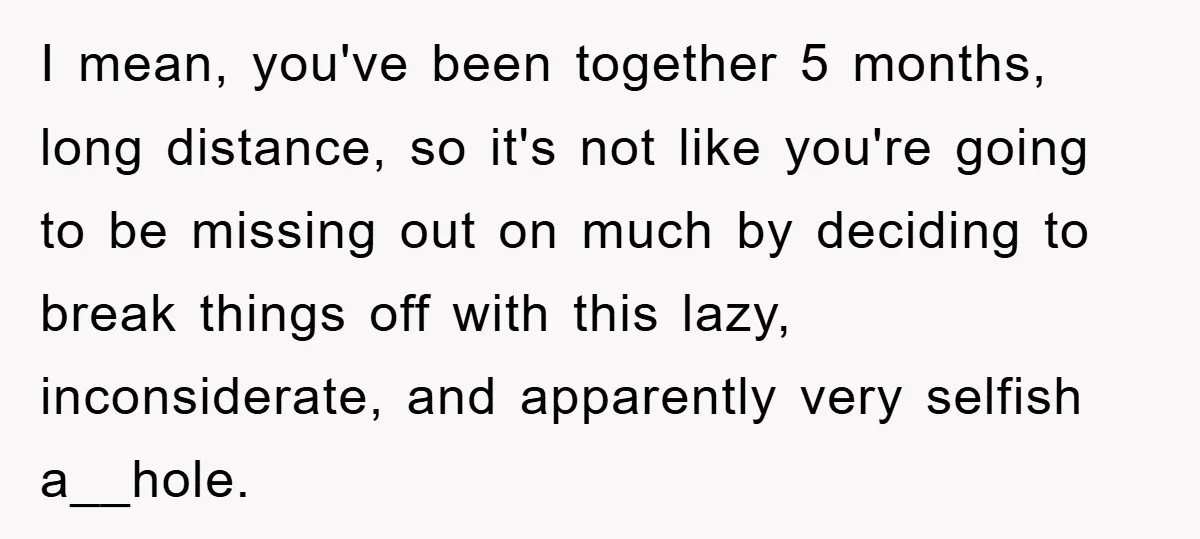 I mean, you've been together 5 months, long distance, so it's not like you're going to be missing out on much by deciding to break things off with this lazy,...