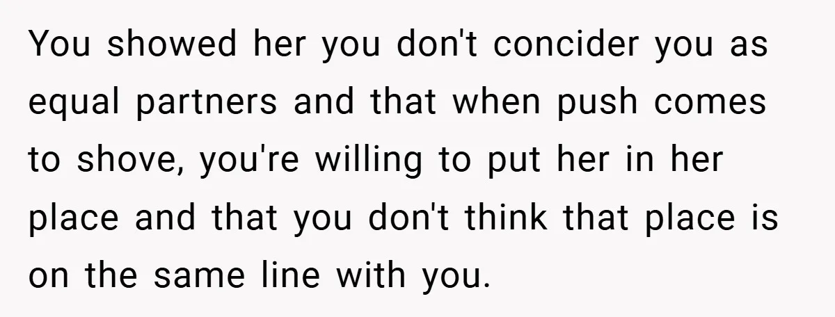 You showed her you don't concider you as equal partners and that when push comes to shove, you're willing to put her in her place and that you don't think...