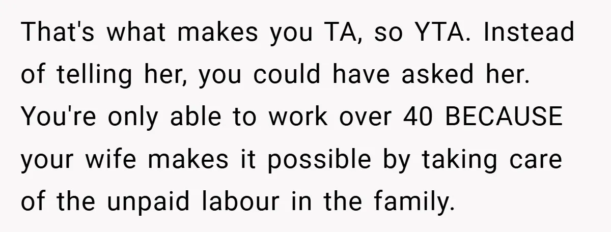 That's what makes you TA, so YTA. Instead of telling her, you could have asked her. You're only able to work over 40 BECAUSE your wife makes it possible by...