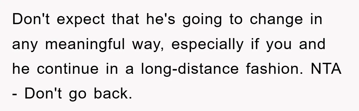 Don't expect that he's going to change in any meaningful way, especially if you and he continue in a long-distance fashion. NTA - Don't go back.