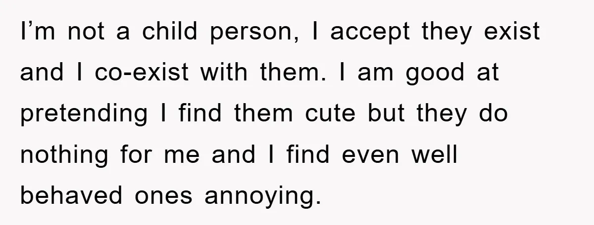 I’m not a child person, I accept they exist and I co-exist with them. I am good at pretending I find them cute but they do nothing for me and...