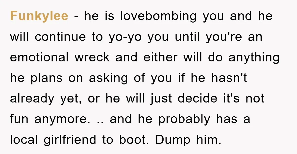 Funkylee − he is lovebombing you and he will continue to yo-yo you until you're an emotional wreck and either will do anything he plans on asking of you if...