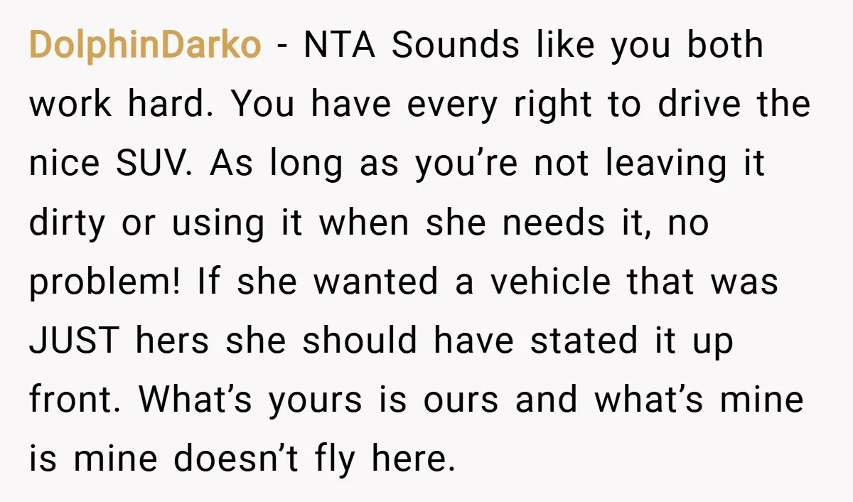 DolphinDarko − NTA Sounds like you both work hard. You have every right to drive the nice SUV. As long as you’re not leaving it dirty or using it when...